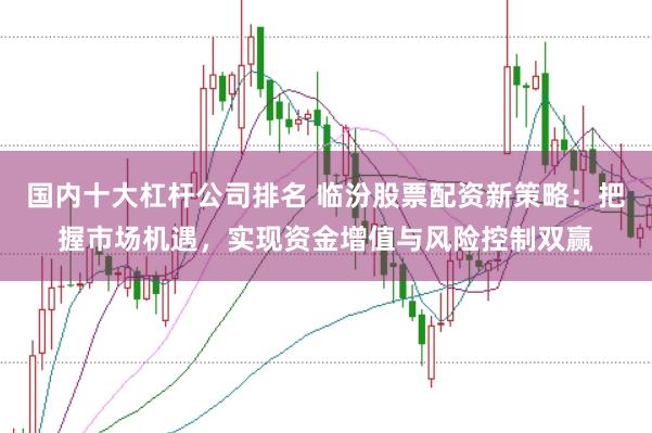 国内十大杠杆公司排名 临汾股票配资新策略：把握市场机遇，实现资金增值与风险控制双赢