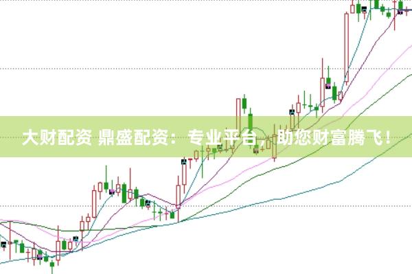 大财配资 鼎盛配资：专业平台，助您财富腾飞！