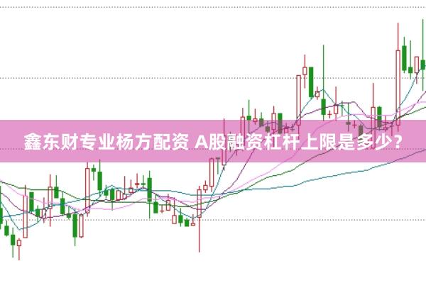 鑫东财专业杨方配资 A股融资杠杆上限是多少？