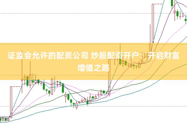 证监会允许的配资公司 炒股配资开户：开启财富增值之路