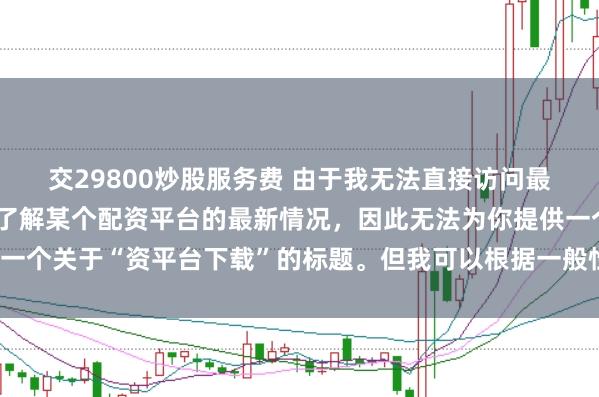 交29800炒股服务费 由于我无法直接访问最新的互联网内容或具体了解某个配资平台的最新情况，因此无法为你提供一个关于“资平台下载”的标题。但我可以根据一般性的信息给出一些建议。