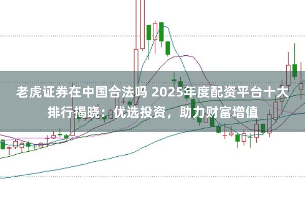 老虎证券在中国合法吗 2025年度配资平台十大排行揭晓：优选投资，助力财富增值