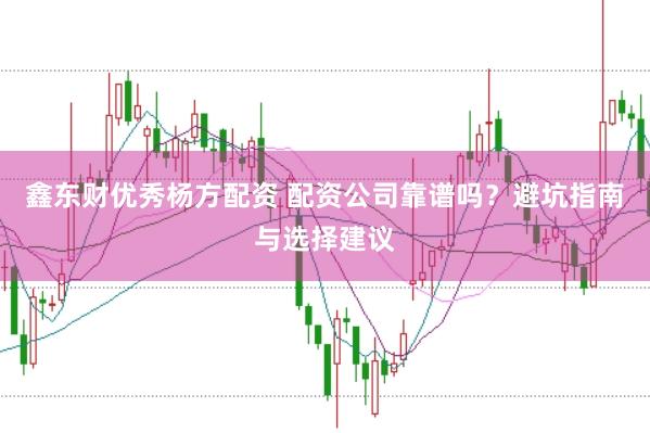 鑫东财优秀杨方配资 配资公司靠谱吗？避坑指南与选择建议