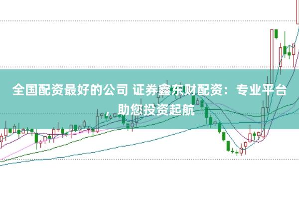 全国配资最好的公司 证券鑫东财配资：专业平台，助您投资起航