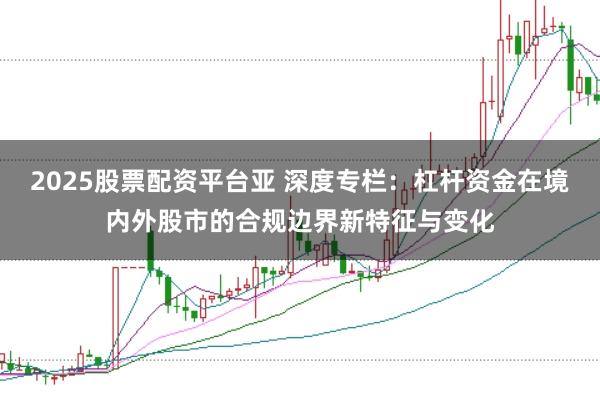 2025股票配资平台亚 深度专栏：杠杆资金在境内外股市的合规边界新特征与变化