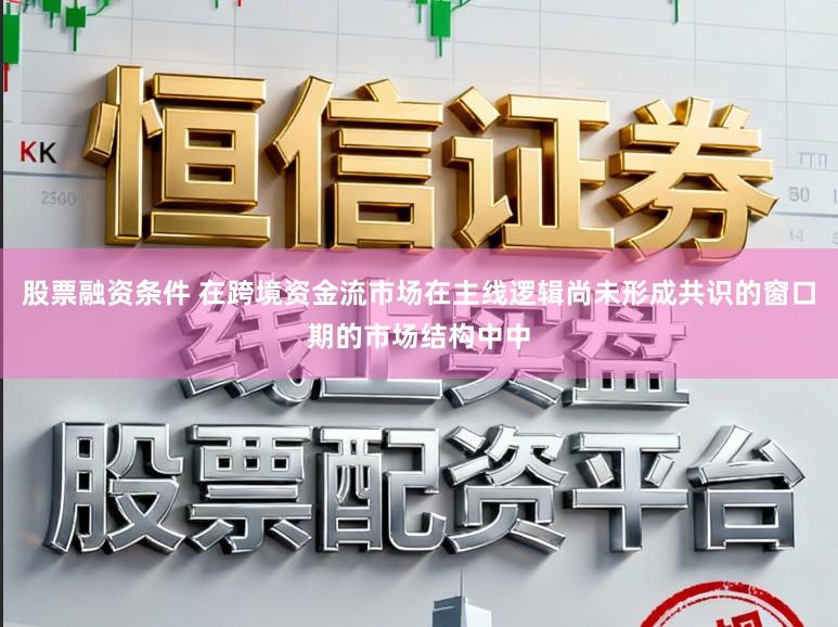 股票融资条件 在跨境资金流市场在主线逻辑尚未形成共识的窗口期的市场结构中中